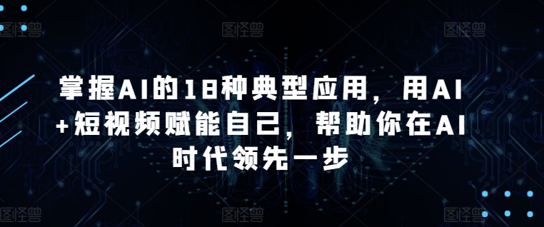 掌握AI的18种典型应用,用AI+短视频赋能自己,帮助你在AI时代领先一步-轻创社项目网