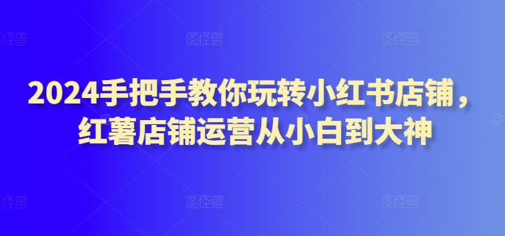 2024手把手教你玩转小红书店铺,红薯店铺运营从小白到大神-轻创社项目网