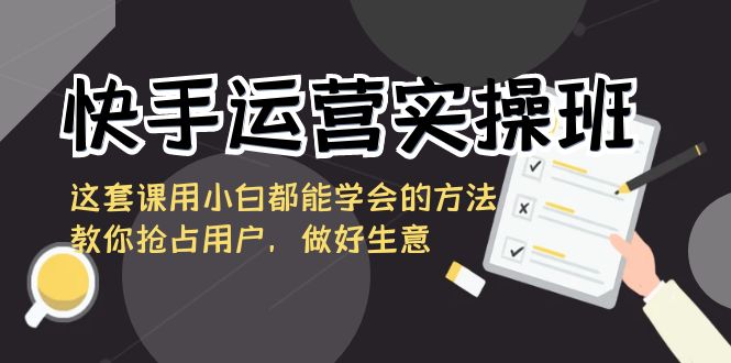 快手运营实操班,这套课用小白都能学会的方法教你抢占用户,做好生意-轻创社项目网