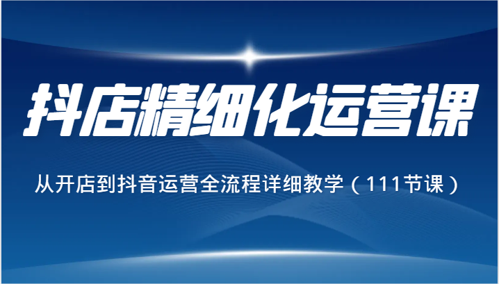 抖店精细化运营课,从开店到抖音运营全流程详细教学(111节课)-轻创社项目网