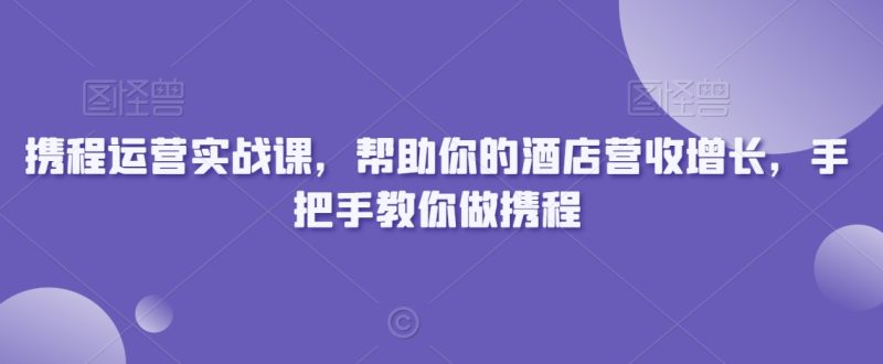 携程运营实战课,帮助你的酒店营收增长,手把手教你做携程-轻创社项目网