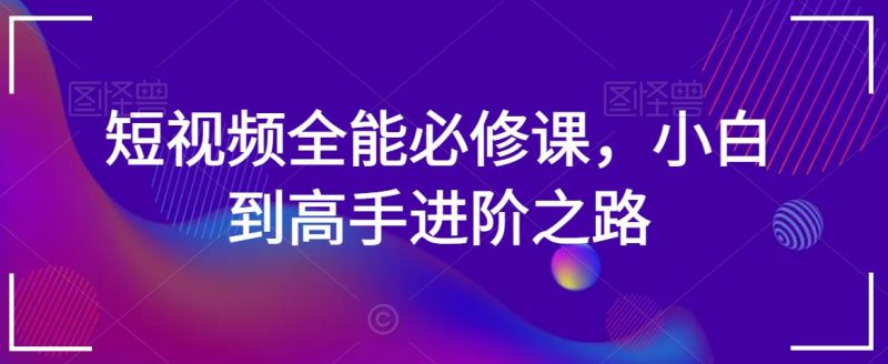 短视频全能必修课,小白到高手进阶之路-轻创社项目网