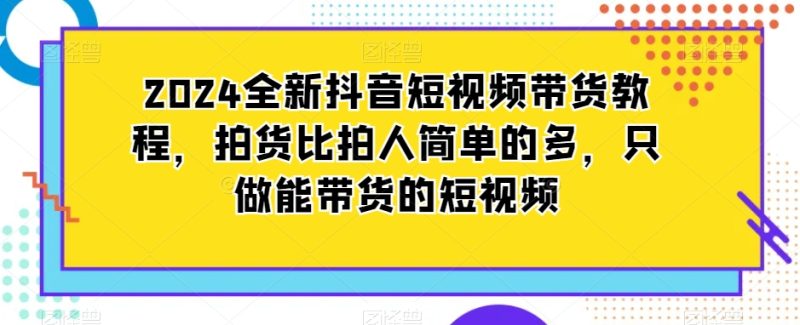 2024全新抖音短视频带货教程,拍货比拍人简单的多,只做能带货的短视频-轻创社项目网