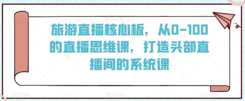 旅游直播核心板,从0-100的直播思维课,打造头部直播间的系统课-轻创社项目网
