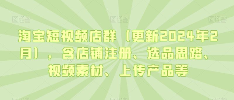 淘宝短视频店群(更新2024年2月),含店铺注册、选品思路、视频素材、上传产品等-轻创社项目网