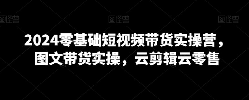 2024零基础短视频带货实操营,图文带货实操,云剪辑云零售-轻创社项目网