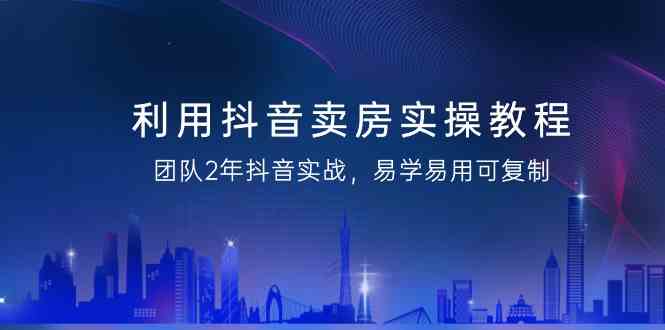 利用抖音卖房实操教程,团队2年抖音实战,易学易用可复制(无水印课程)-轻创社项目网