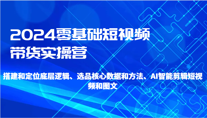 2024零基础短视频带货实操营-搭建和定位底层逻辑、选品核心数据和方法、AI智能剪辑-轻创社项目网