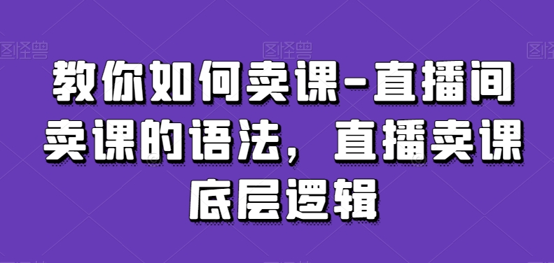 教你如何卖课-直播间卖课的语法,直播卖课底层逻辑-轻创社项目网