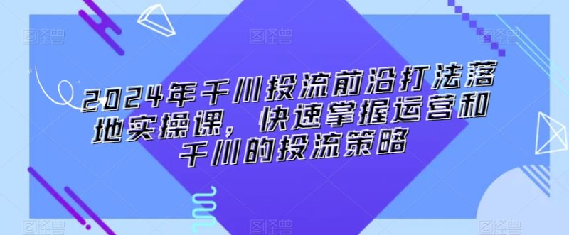 2024年千川投流前沿打法落地实操课,快速掌握运营和千川的投流策略-轻创社项目网
