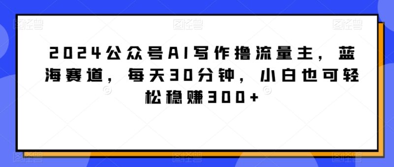 2024公众号AI写作撸流量主,蓝海赛道,每天30分钟,小白也可轻松稳赚300+-轻创社项目网