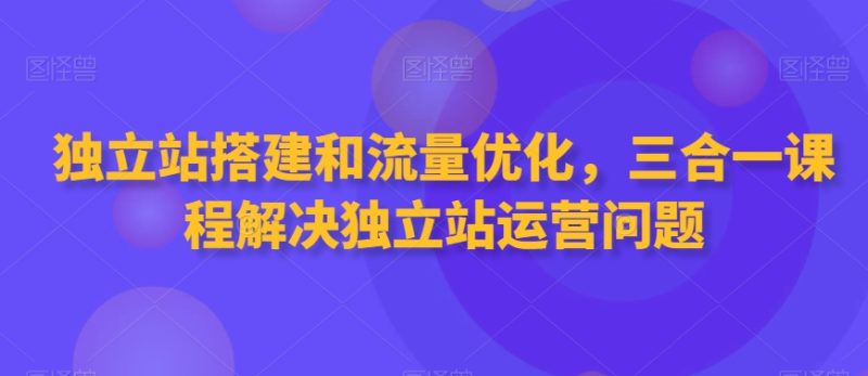 独立站搭建和流量优化,三合一课程解决独立站运营问题-轻创社项目网