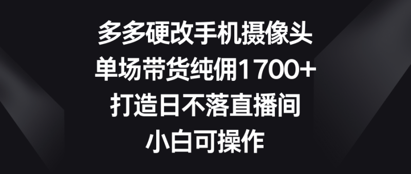 (9162期)多多硬改手机摄像头,单场带货纯佣1700+,打造日不落直播间,小白可操作-轻创社项目网