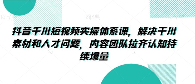 抖音千川短视频实操体系课,解决干川素材和人才问题,内容团队拉齐认知持续爆量-轻创社项目网