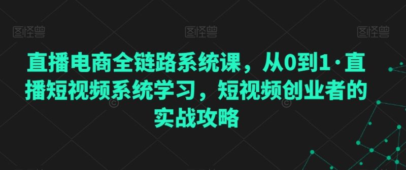 直播电商全链路系统课,从0到1·直播短视频系统学习,短视频创业者的实战攻略-轻创社项目网