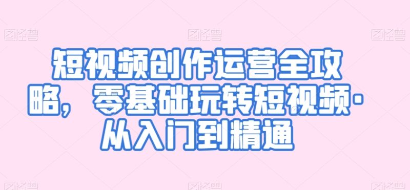 短视频创作运营全攻略,零基础玩转短视频·从入门到精通-轻创社项目网