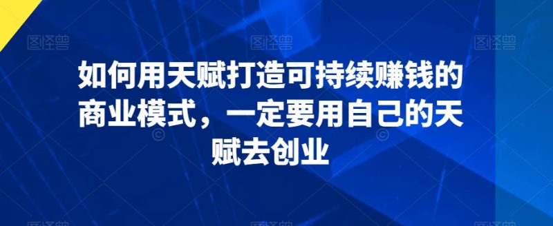 如何用天赋打造可持续赚钱的商业模式,一定要用自己的天赋去创业-轻创社项目网