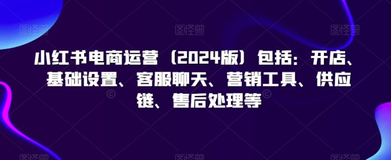 小红书电商运营(2024版)包括:开店、基础设置、客服聊天、营销工具、供应链、售后处理等-轻创社项目网