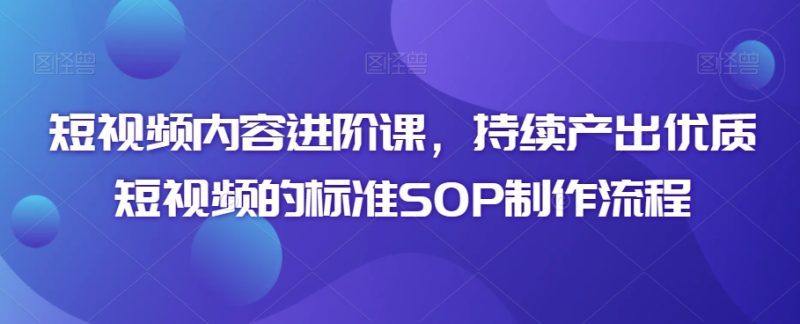 短视频内容进阶课,持续产出优质短视频的标准SOP制作流程-轻创社项目网
