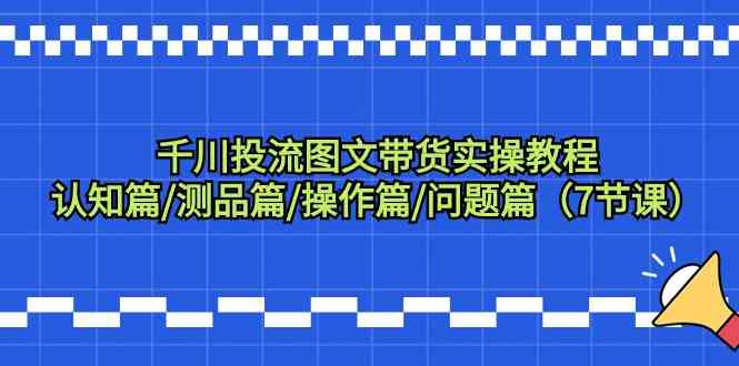 千川投流图文带货实操教程:认知篇/测品篇/操作篇/问题篇(7节课)-轻创社项目网