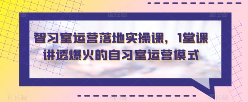 智习室运营落地实操课,1堂课讲透爆火的自习室运营模式-轻创社项目网