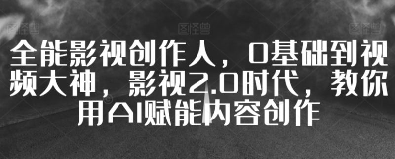 全能影视创作人,0基础到视频大神,影视2.0时代,教你用AI赋能内容创作-轻创社项目网
