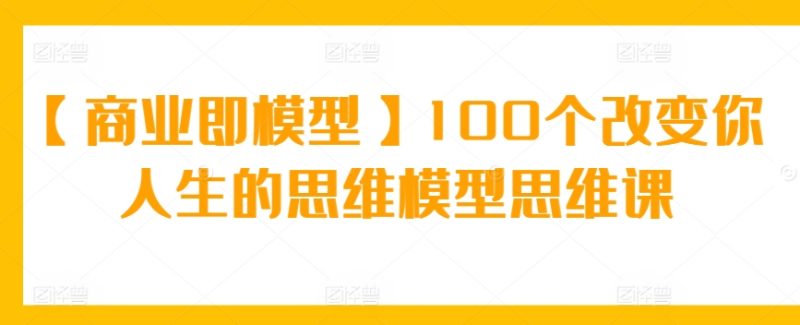 【商业即模型】100个改变你人生的思维模型思维课-轻创社项目网