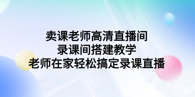 (9314期)卖课老师高清直播间 录课间搭建教学,老师在家轻松搞定录课直播-轻创社项目网