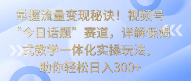 掌握流量变现秘诀!视频号“今日话题”赛道,详解保姆式教学一体化实操玩法,日入300+-轻创社项目网