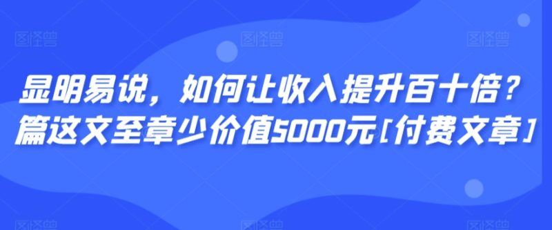 显明易说，如何让收入提升百十倍？?篇这?文?至章?少价值5000元[付费文章]-轻创社项目网