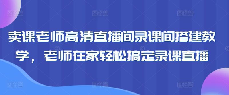 卖课老师高清直播间录课间搭建教学,老师在家轻松搞定录课直播-轻创社项目网