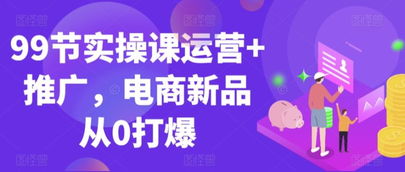 99节实操课运营+推广,电商新品从0打爆-轻创社项目网