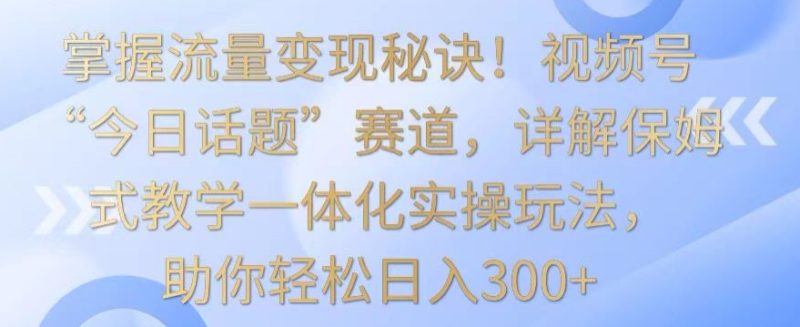 掌握流量变现秘诀!视频号“今日话题”赛道,详解保姆式教学一体化实操玩法,助你轻松日入300+-轻创社项目网