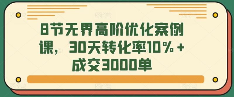 8节无界高阶优化案例课,30天转化率10%+成交3000单-轻创社项目网