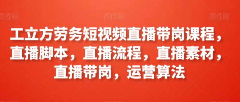 工立方劳务短视频直播带岗课程,直播脚本,直播流程,直播素材,直播带岗,运营算法-轻创社项目网