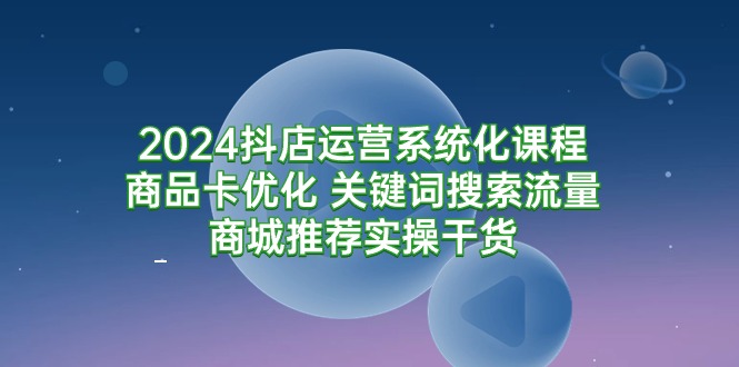 (9438期)2024抖店运营系统化课程:商品卡优化 关键词搜索流量商城推荐实操干货-轻创社项目网