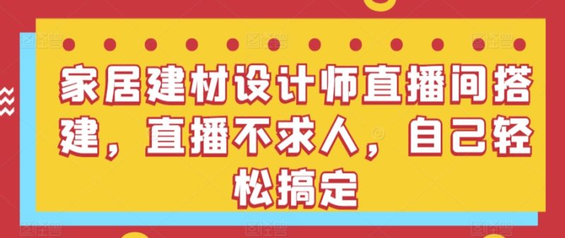 家居建材设计师直播间搭建,直播不求人,自己轻松搞定-轻创社项目网