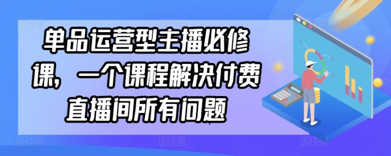 单品运营型主播必修课,一个课程解决付费直播间所有问题-轻创社项目网