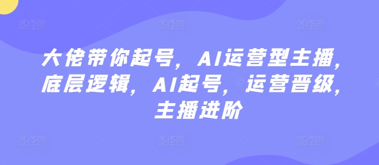 大佬带你起号,AI运营型主播,底层逻辑,AI起号,运营晋级,主播进阶-轻创社项目网