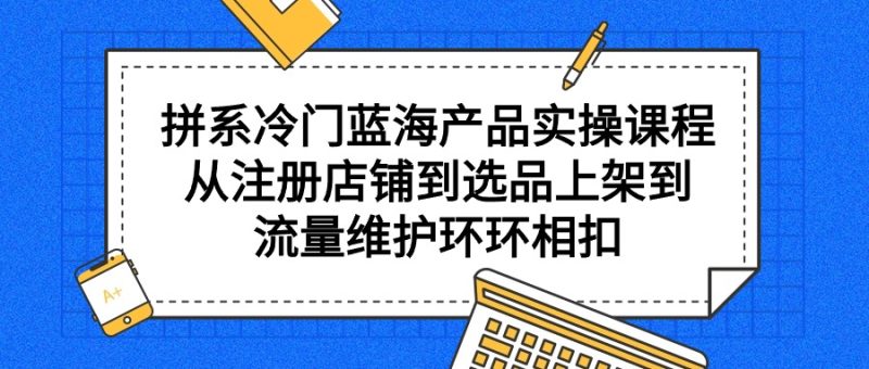 (9527期)拼系冷门蓝海产品实操课程,从注册店铺到选品上架到流量维护环环相扣-轻创社项目网