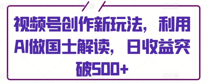 视频号创作新玩法,利用AI做国士解读,日收益突破500+-轻创社项目网