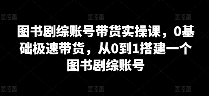 图书剧综账号带货实操课,0基础极速带货,从0到1搭建一个图书剧综账号-轻创社项目网