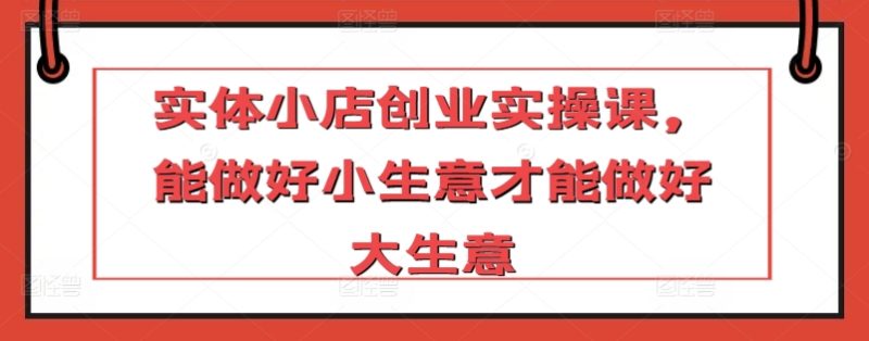 实体小店创业实操课,能做好小生意才能做好大生意-轻创社项目网