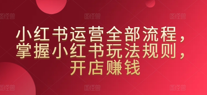 小红书运营全部流程,掌握小红书玩法规则,开店赚钱-轻创社项目网