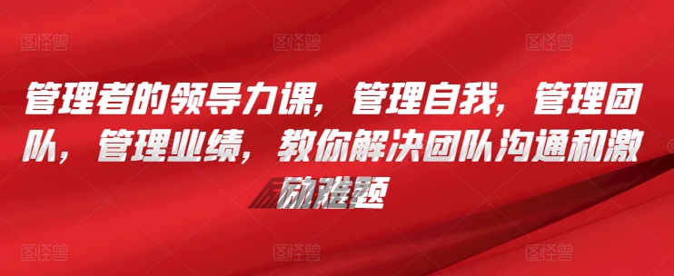管理者的领导力课,管理自我,管理团队,管理业绩,教你解决团队沟通和激励难题-轻创社项目网