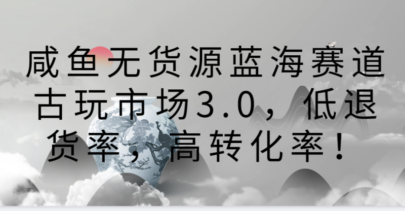 咸鱼无货源蓝海赛道古玩市场3.0,低退货率,高转化率!-轻创社项目网