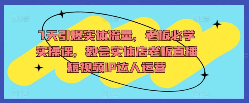 7天引爆实体流量,老板必学实操课,教会实体店老板直播短视频IP达人运营-轻创社项目网