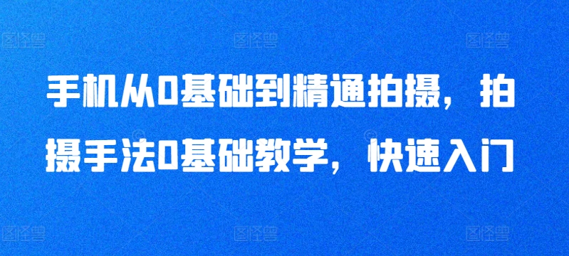 手机从0基础到精通拍摄,拍摄手法0基础教学,快速入门-轻创社项目网