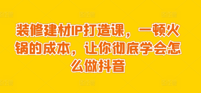 装修建材IP打造课,一顿火锅的成本,让你彻底学会怎么做抖音-轻创社项目网