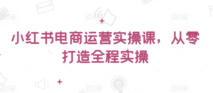 小红书电商运营实操课,从零打造全程实操-轻创社项目网
